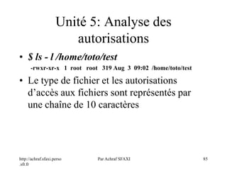 http://achraf.sfaxi.perso
.sfr.fr
Par Achraf SFAXI 85
Unité 5: Analyse des
autorisations
• $ ls - l /home/toto/test
-rwxr-xr-x 1 root root 319 Aug 3 09:02 /home/toto/test
• Le type de fichier et les autorisations
d’accès aux fichiers sont représentés par
une chaîne de 10 caractères
 