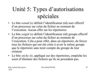 http://achraf.sfaxi.perso
.sfr.fr
Par Achraf SFAXI 87
Unité 5: Types d’autorisations
spéciales
• Le bite setuid (s) définit l’identificateur (id) user effectif
d’un processus sur celui du fichier au moment de
l’exécution. Aucun effet sur les répertoires
• Le bite setgid (s) définit l’identificateur (id) groupe effectif
d’un processus sur celui du fichier au moment de
l’exécution. Cela a pour effet, dans un répertoire, de forcer
tous les fichiers qui ont été créés à avoir le même groupe
que le répertoire sans tenir compte du groupe de leur
créateur
• Le bite sticky (t), appliqué sur des répertoires, empêche les
users d’éliminer des fichiers qu’ils ne possèdent pas.
 