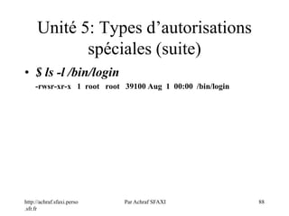 http://achraf.sfaxi.perso
.sfr.fr
Par Achraf SFAXI 88
Unité 5: Types d’autorisations
spéciales (suite)
• $ ls -l /bin/login
-rwsr-xr-x 1 root root 39100 Aug 1 00:00 /bin/login
 