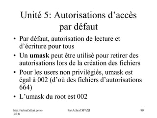 http://achraf.sfaxi.perso
.sfr.fr
Par Achraf SFAXI 90
Unité 5: Autorisations d’accès
par défaut
• Par défaut, autorisation de lecture et
d’écriture pour tous
• Un umask peut être utilisé pour retirer des
autorisations lors de la création des fichiers
• Pour les users non privilégiés, umask est
égal à 002 (d’où des fichiers d’autorisations
664)
• L’umask du root est 002
 