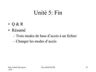 http://achraf.sfaxi.perso
.sfr.fr
Par Achraf SFAXI 91
Unité 5: Fin
• Q & R
• Résumé
– Trois modes de base d’accès à un fichier
– Changer les modes d’accès
 
