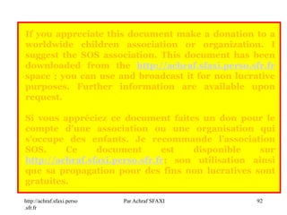 http://achraf.sfaxi.perso
.sfr.fr
Par Achraf SFAXI 92
If you appreciate this document make a donation to a
worldwide children association or organization. I
suggest the SOS association. This document has been
downloaded from the http://achraf.sfaxi.perso.sfr.fr
space ; you can use and broadcast it for non lucrative
purposes. Further information are available upon
request.
Si vous appréciez ce document faites un don pour le
compte d’une association ou une organisation qui
s’occupe des enfants. Je recommande l’association
SOS. Ce document est disponible sur
http://achraf.sfaxi.perso.sfr.fr; son utilisation ainsi
que sa propagation pour des fins non lucratives sont
gratuites.
 