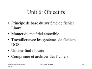 http://achraf.sfaxi.perso
.sfr.fr
Par Achraf SFAXI 94
Unit 6: Objectifs
• Principe de base du système de fichier
Linux
• Monter du matériel amovible
• Travailler avec les systèmes de fichiers
DOS
• Utiliser find / locate
• Comprimer et archiver des fichiers
 