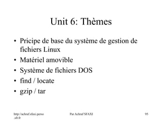 http://achraf.sfaxi.perso
.sfr.fr
Par Achraf SFAXI 95
Unit 6: Thèmes
• Pricipe de base du système de gestion de
fichiers Linux
• Matériel amovible
• Système de fichiers DOS
• find / locate
• gzip / tar
 