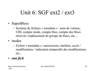 http://achraf.sfaxi.perso
.sfr.fr
Par Achraf SFAXI 98
Unit 6: SGF ext2 / ext3
• SuperBlocs
– Système de fichiers « metadata » : nom de volume,
UID, compte inode, compte bloc, compte des blocs
réservés, emplacement du groupe de blocs, etc…
• inodes
– Fichier « metadata »: autorisaions, attributs, accès /
modifications / indication temporelle des modifications,
etc...
• stat fich
 