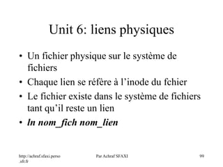 http://achraf.sfaxi.perso
.sfr.fr
Par Achraf SFAXI 99
Unit 6: liens physiques
• Un fichier physique sur le système de
fichiers
• Chaque lien se réfère à l’inode du fchier
• Le fichier existe dans le système de fichiers
tant qu’il reste un lien
• ln nom_fich nom_lien
 