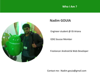 Who I Am ?
Nadim GOUIA
Engineer student @ ISI Ariana
GDG Sousse Member
Freelancer Android & Web Developer
Contact me : Nadim.gouia@gmail.com
 