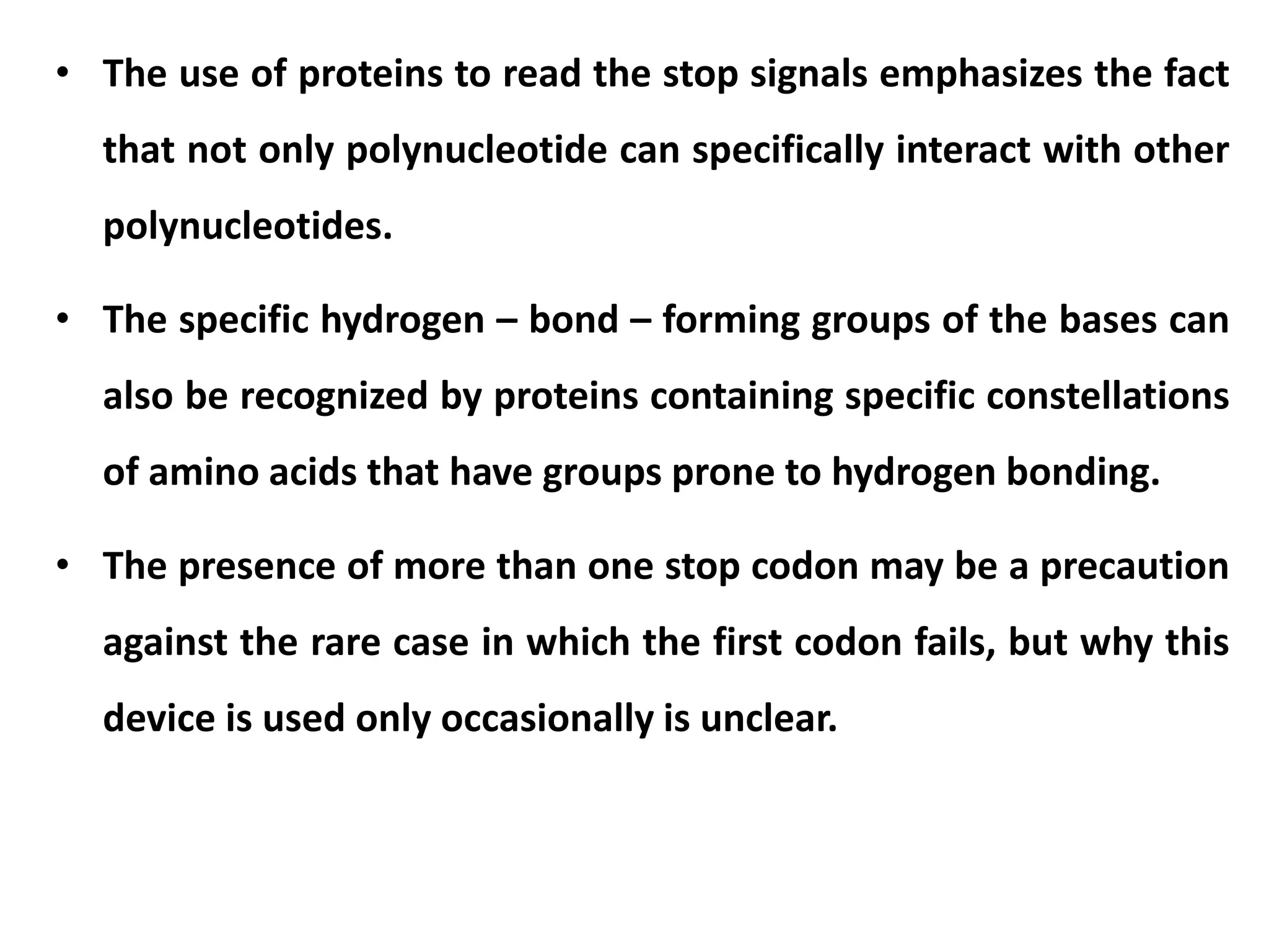 • The use of proteins to read the stop signals emphasizes the fact
that not only polynucleotide can specifically interact with other
polynucleotides.
• The specific hydrogen – bond – forming groups of the bases can
also be recognized by proteins containing specific constellations
of amino acids that have groups prone to hydrogen bonding.
• The presence of more than one stop codon may be a precaution
against the rare case in which the first codon fails, but why this
device is used only occasionally is unclear.
 