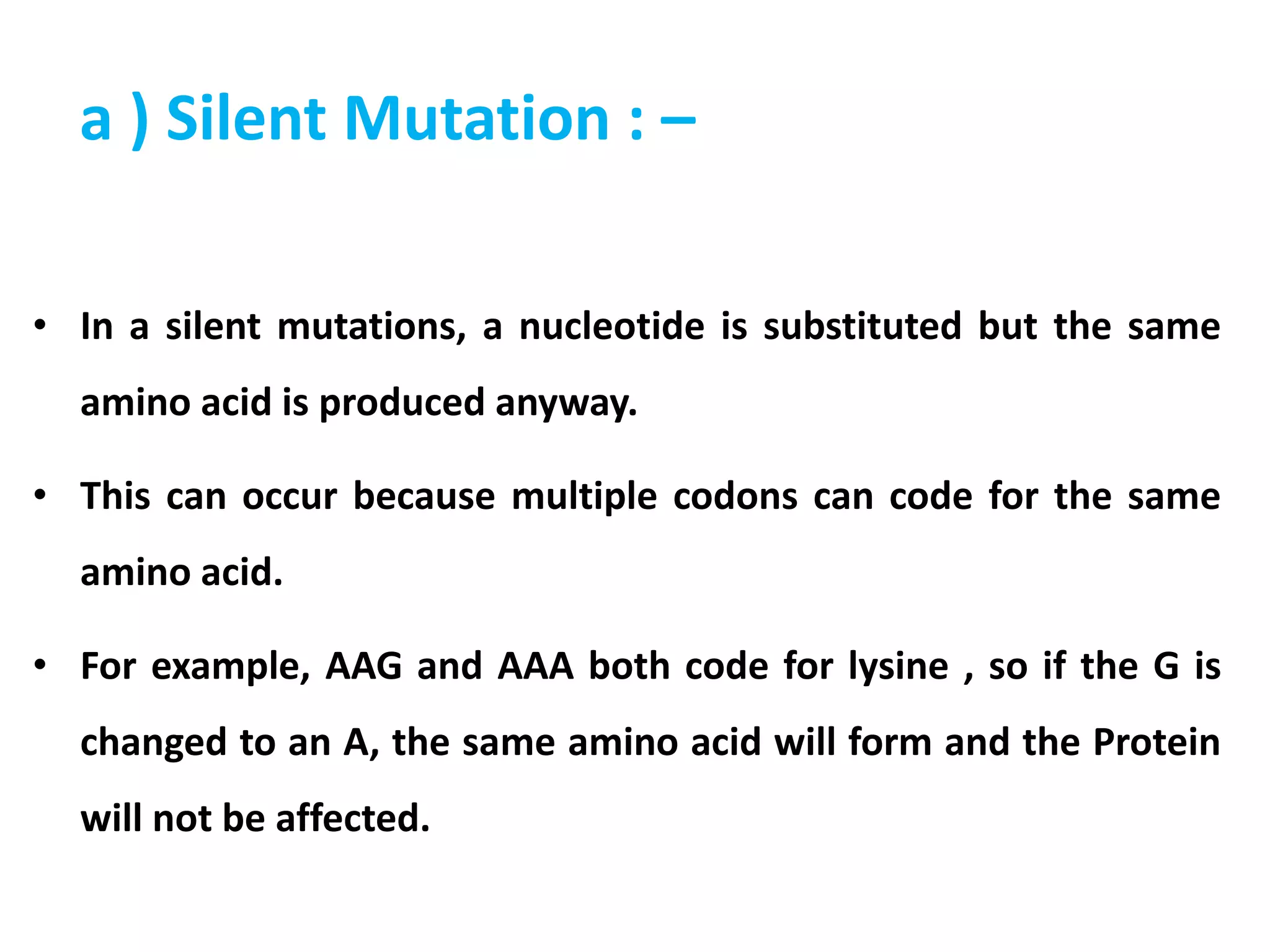 a ) Silent Mutation : –
• In a silent mutations, a nucleotide is substituted but the same
amino acid is produced anyway.
• This can occur because multiple codons can code for the same
amino acid.
• For example, AAG and AAA both code for lysine , so if the G is
changed to an A, the same amino acid will form and the Protein
will not be affected.
 