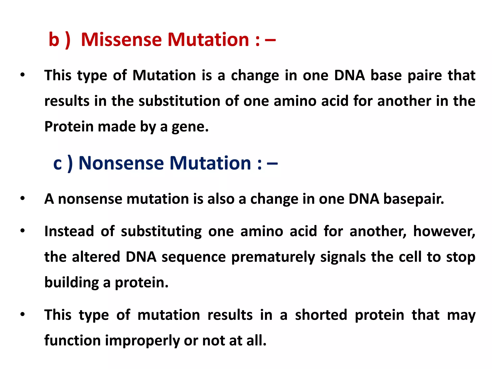 b ) Missense Mutation : –
• This type of Mutation is a change in one DNA base paire that
results in the substitution of one amino acid for another in the
Protein made by a gene.
c ) Nonsense Mutation : –
• A nonsense mutation is also a change in one DNA basepair.
• Instead of substituting one amino acid for another, however,
the altered DNA sequence prematurely signals the cell to stop
building a protein.
• This type of mutation results in a shorted protein that may
function improperly or not at all.
 