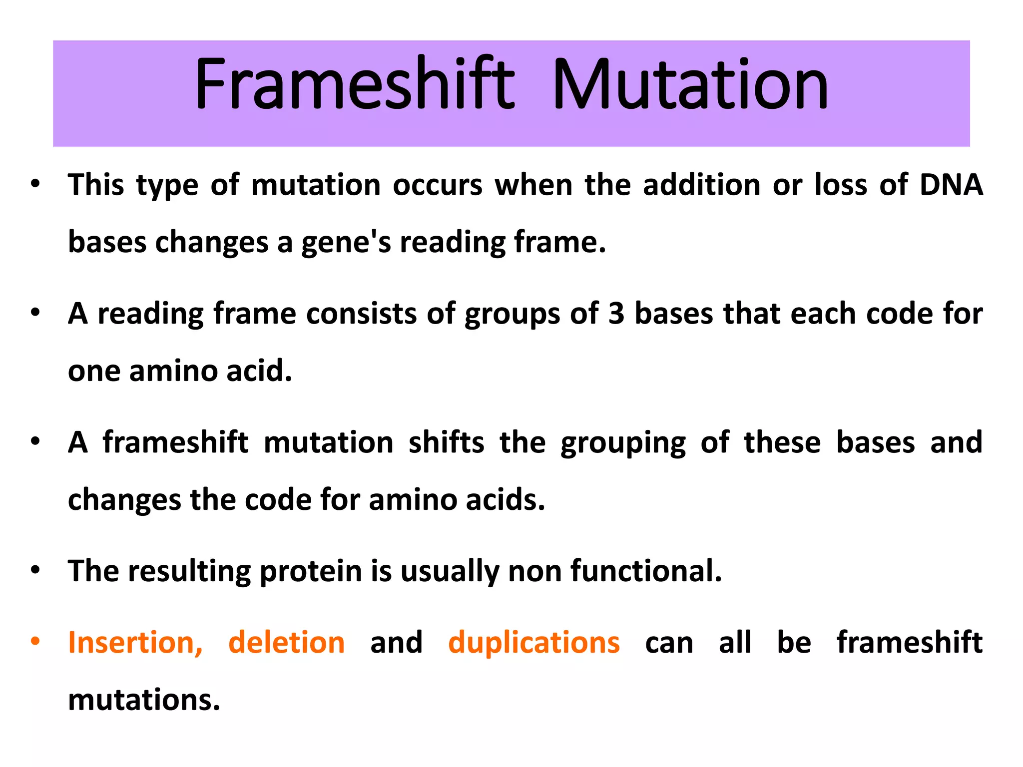 Frameshift Mutation
• This type of mutation occurs when the addition or loss of DNA
bases changes a gene's reading frame.
• A reading frame consists of groups of 3 bases that each code for
one amino acid.
• A frameshift mutation shifts the grouping of these bases and
changes the code for amino acids.
• The resulting protein is usually non functional.
• Insertion, deletion and duplications can all be frameshift
mutations.
 