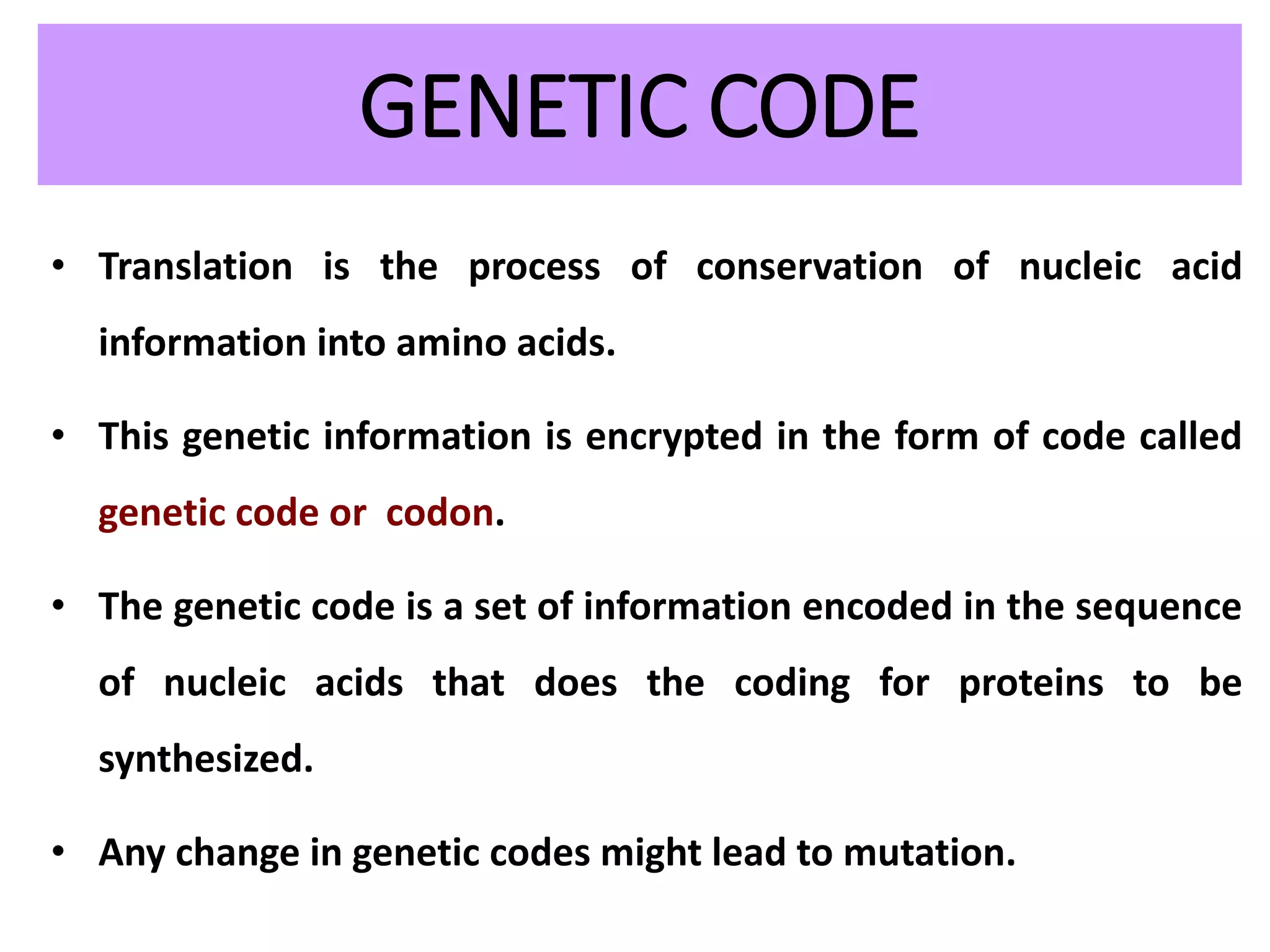 GENETIC CODE
• Translation is the process of conservation of nucleic acid
information into amino acids.
• This genetic information is encrypted in the form of code called
genetic code or codon.
• The genetic code is a set of information encoded in the sequence
of nucleic acids that does the coding for proteins to be
synthesized.
• Any change in genetic codes might lead to mutation.
 