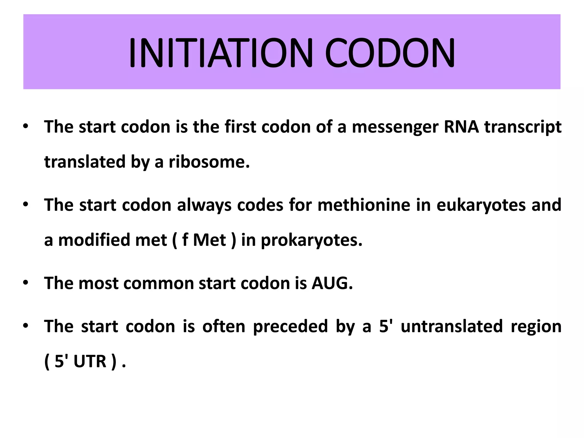 INITIATION CODON
• The start codon is the first codon of a messenger RNA transcript
translated by a ribosome.
• The start codon always codes for methionine in eukaryotes and
a modified met ( f Met ) in prokaryotes.
• The most common start codon is AUG.
• The start codon is often preceded by a 5' untranslated region
( 5' UTR ) .
 