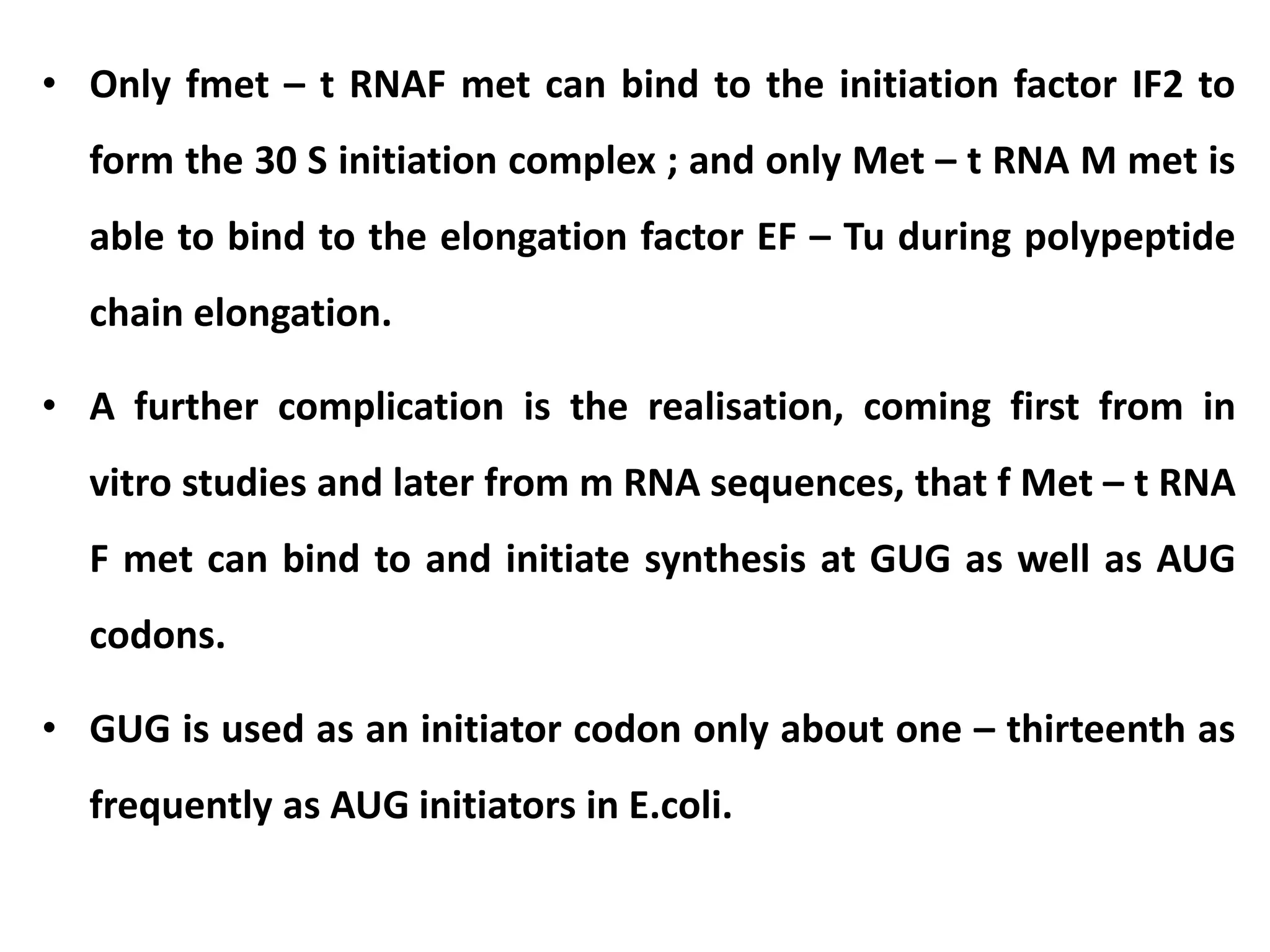 • Only fmet – t RNAF met can bind to the initiation factor IF2 to
form the 30 S initiation complex ; and only Met – t RNA M met is
able to bind to the elongation factor EF – Tu during polypeptide
chain elongation.
• A further complication is the realisation, coming first from in
vitro studies and later from m RNA sequences, that f Met – t RNA
F met can bind to and initiate synthesis at GUG as well as AUG
codons.
• GUG is used as an initiator codon only about one – thirteenth as
frequently as AUG initiators in E.coli.
 