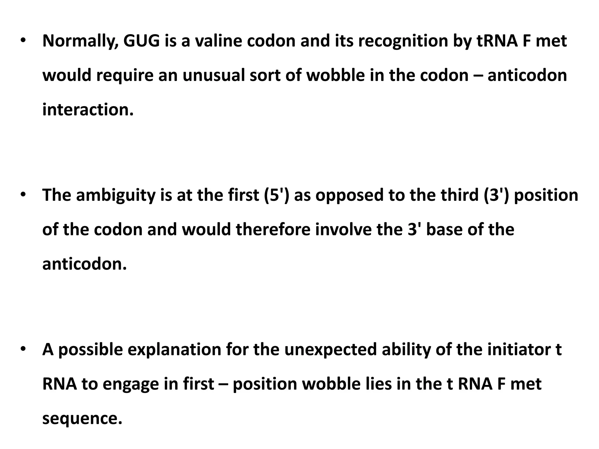 • Normally, GUG is a valine codon and its recognition by tRNA F met
would require an unusual sort of wobble in the codon – anticodon
interaction.
• The ambiguity is at the first (5') as opposed to the third (3') position
of the codon and would therefore involve the 3' base of the
anticodon.
• A possible explanation for the unexpected ability of the initiator t
RNA to engage in first – position wobble lies in the t RNA F met
sequence.
 
