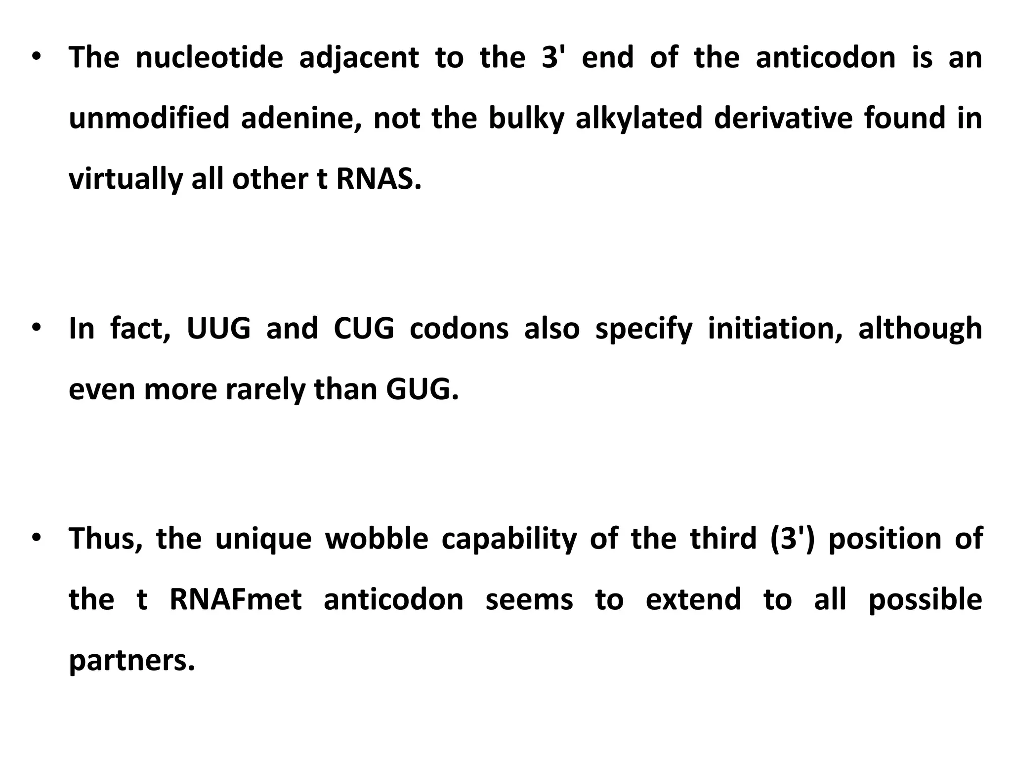 • The nucleotide adjacent to the 3' end of the anticodon is an
unmodified adenine, not the bulky alkylated derivative found in
virtually all other t RNAS.
• In fact, UUG and CUG codons also specify initiation, although
even more rarely than GUG.
• Thus, the unique wobble capability of the third (3') position of
the t RNAFmet anticodon seems to extend to all possible
partners.
 