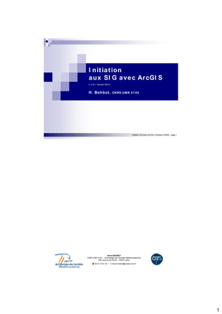 1 
I nit iat ion 
aux SI G avec ArcGI S 
v. 3 .0 – févr ier 2 0 1 3 
H. Bohbot , CNRS UMR 5 1 4 0 
Initiation SIG avec ArcGIS, H.Bohbot (CNRS) - page 1 
Hervé BOHBOT 
CNRS UMR 5140 – Archéologie des Sociétés Méditerranéennes 
390, avenue de Pérols – 34970 Lattes 
 04 67 15 61 35 –  herve.bohbot@montp.cnrs.fr 
 