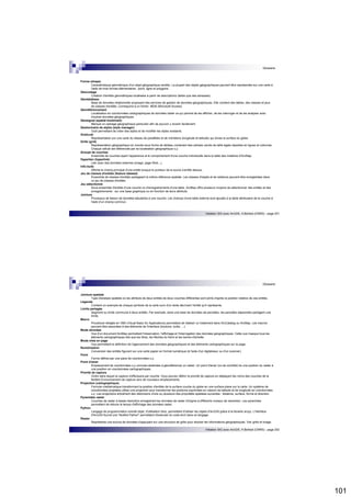 101 
Glossaire 
Initiation SIG avec ArcGIS, H.Bohbot (CNRS) - page 201 
Forme (shape) 
Caractéristique géométrique d'un objet géographique (entité). La plupart des objets géographiques peuvent être représentés sur une carte à 
l'aide de trois formes élémentaires : point, ligne et polygone. 
Géocodage 
Création d'entités géométriques localisées à partir de descriptions (telles que des adresses). 
Géodatabase 
Base de données relationnelle proposant des services de gestion de données géographiques. Elle contient des tables, des classes et jeux 
de classes d'entités. Correspond à un fichier .MDB (Microsoft Access) 
Géoréférencement 
Localisation en coordonnées cartographiques de données raster ce qui permet de les afficher, de les interroger et de les analyser avec 
d'autres données géographiques. 
Géosignet (spatial bookmark) 
Marque un cadrage géographique particulier afin de pouvoir y revenir facilement. 
Gestionnaire de styles (style manager) 
Outil permettant de créer des styles et de modifier les styles existants. 
Graticule 
Représentation sur une carte du réseau de parallèles et de méridiens (longitude et latitude) qui divise la surface du globe. 
Grille (grid) 
Représentation géographique du monde sous forme de tableau contenant des cellules carrés de taille égale réparties en lignes et colonnes. 
Chaque cellule est référencée par sa localisation géographique x,y. 
Groupe de couches 
Ensemble de couches ayant l'apparence et le comportement d'une couche individuelle dans la table des matières d'ArcMap. 
Hyperlien (hyperlink) 
Lien avec des données externes (image, page Web...). 
Info-bulle 
Affiche le champ principal d'une entité lorsque le pointeur de la souris s'arrête dessus. 
Jeu de classes d'entités (feature dataset) 
Ensemble de classes d'entités partageant la même référence spatiale. Les classes d'objets et de relations peuvent être enregistrées dans 
un jeu de classes d'entités. 
Jeu sélectionné 
Sous-ensemble d'entités d'une couche ou d'enregistrements d'une table. ArcMap offre plusieurs moyens de sélectionner des entités et des 
enregistrements : sur une base graphique ou en fonction de leurs attributs. 
Jointure 
Processus de liaison de données tabulaires à une couche. Les champs d'une table externe sont ajoutés à la table attributaire de la couche à 
l'aide d'un champ commun. 
Glossaire 
Initiation SIG avec ArcGIS, H.Bohbot (CNRS) - page 202 
Jointure spatiale 
Type d'analyse spatiale où les attributs de deux entités de deux couches différentes sont joints d'après la position relative de ces entités. 
Légende 
Contient un exemple de chaque symbole de la carte suivi d'un texte décrivant l'entité qu'il représente. 
Limite partagée 
Segment ou limite commune à deux entités. Par exemple, dans une base de données de parcelles, les parcelles adjacentes partagent une 
limite. 
Macro 
Procédure rédigée en VBA (Visual Basic for Applications) permettant de réaliser un traitement dans ArcCatalog ou ArcMap. Les macros 
peuvent être associées à des éléments de l'interface (boutons, outils, ...). 
Mode données 
Vue d'un document ArcMap permettant l'observation, l'affichage et l'interrogation des données géographiques. Cette vue masque tous les 
éléments cartographiques tels que les titres, les flèches du Nord et les barres d'échelle. 
Mode mise en page 
Vue permettant la définition de l'agencement des données géographiques et des éléments cartographiques sur la page. 
Numérisation 
Conversion des entités figurant sur une carte papier en format numérique (à l'aide d'un digitaliseur ou d'un scanner). 
Point 
Forme définie par une paire de coordonnées x,y. 
Point d'amer 
Emplacement de coordonnées x,y connues destinées à géoréférencer un raster. Un point d'amer (ou de contrôle) lie une position du raster à 
une position en coordonnées cartographiques. 
Priorité de capture 
Ordre dans lequel la capture s'effectuera par couche. Vous pouvez définir la priorité de capture en déplaçant les noms des couches de la 
fenêtre Environnement de capture vers de nouveaux emplacements. 
Projection (cartographique) 
Formule mathématique transformant la position d'entités de la surface courbe du globe en une surface plane sur la carte. Un système de 
coordonnées projetées utilise une projection pour transformer les positions exprimées en valeurs de latitude et de longitude en coordonnées 
x,y. Les projections entraînent des distorsions d'une ou plusieurs des propriétés spatiales suivantes : distance, surface, forme et direction. 
Pyramides raster 
Couches de raster à basse résolution enregistrant les données de raster d'origine à différents niveaux de résolution. Les pyramides 
permettent de réduire le temps d'affichage des données raster. 
Python 
Langage de programmation orienté objet, d'utilisation libre, permettant d'utiliser les objets d'ArcGIS grâce à la librairie arcpy. L'interface 
d'ArcGIS fournit une "fenêtre Python" permettant d'exécuter du code écrit dans ce langage. 
Raster 
Représente une source de données s'appuyant sur une structure de grille pour stocker les informations géographiques. Voir grille et image. 
 