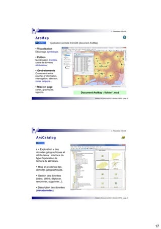 17 
2. Présentation d’ArcGIS 
Initiation SIG avec ArcGIS, H.Bohbot (CNRS) - page 33 
ArcMap 
 Visualisation 
Etiquetage, symbologie. 
 Edition 
Numérisation d’entités, 
saisie de données 
attributaires. 
 Géotraitements 
Croisements entre 
couches d’information, 
interrogation, sélection, 
zones tampons... 
 Mise en page 
cartes, graphiques, 
rapports. 
Application centrale d’ArcGIS (document ArcMap) 
Document ArcMap : fichier *.mxd 
2. Présentation d’ArcGIS 
Initiation SIG avec ArcGIS, H.Bohbot (CNRS) - page 34 
ArcCatalog 
 « Exploration » des 
données géographiques et 
attributaires : interface du 
type Explorateur de 
fichiers de Windows. 
 Mise en évidence des 
données géographiques. 
 Gestion des données 
(créer, définir, déplacer, 
renommer, supprimer...). 
 Description des données 
(métadonnées). 
 