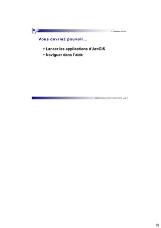 19 
2. Présentation d’ArcGIS 
Vous devr iez pouvoir… 
 Lancer les applications d’ArcGIS 
 Naviguer dans l’aide 
Initiation SIG avec ArcGIS, H.Bohbot (CNRS) - page 37 
 