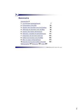 2 
Initiation SIG avec ArcGIS, H.Bohbot (CNRS) - page 3 
Sommaire 
Introduction 5 
1. Les données géographiques 
2. Présentation d’ArcGIS 
3. Gestion des données avec ArcCatalog 
4. Affichage de données avec ArcMap 
5. Gestion des tables attributaires 
6. Sélection, requêtes et géotraitements 
7. Intégration de données externes 
8. Edition de données avec ArcMap 
9. Mise en page cartographique 
10. Etendre les fonctionnalités d’ArcGIS 
Bibliographie 197 Glossaire 199 Index 207 
7 
25 
39 
55 
97 
117 
141 
161 
177 
187 
 