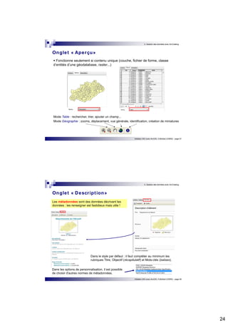 24 
3. Gestion des données avec ArcCatalog 
Onglet « Aperçu» 
 Fonctionne seulement si contenu unique (couche, fichier de forme, classe 
d’entités d’une géodatabase, raster...) 
Mode Table : rechercher, trier, ajouter un champ... 
Mode Géographie : zooms, déplacement, vue générale, identification, création de miniatures 
Initiation SIG avec ArcGIS, H.Bohbot (CNRS) - page 47 
3. Gestion des données avec ArcCatalog 
Initiation SIG avec ArcGIS, H.Bohbot (CNRS) - page 48 
Onglet « Descr ipt ion» 
Les métadonnées sont des données décrivant les 
données : les renseigner est fastidieux mais utile ! 
Dans le style par défaut : il faut compléter au minimum les 
rubriques Titre, Objectif (récapitulatif) et Mots-clés (balises). 
Dans les options de personnalisation, il est possible 
de choisir d'autres normes de métadonnées. 
 