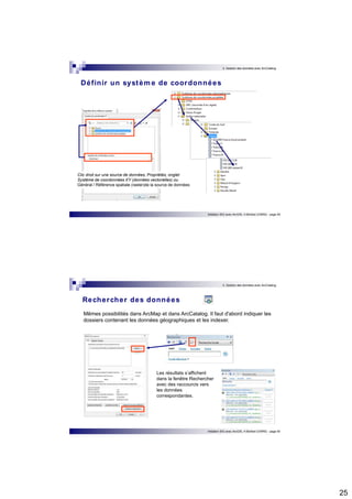 25 
3. Gestion des données avec ArcCatalog 
Définir un système de coordonnées 
Initiation SIG avec ArcGIS, H.Bohbot (CNRS) - page 49 
Clic droit sur une source de données, Propriétés, onglet 
Système de coordonnées XY (données vectorielles) ou 
Général / Référence spatiale (raster)de la source de données 
3. Gestion des données avec ArcCatalog 
Initiation SIG avec ArcGIS, H.Bohbot (CNRS) - page 50 
Rechercher des données 
Mêmes possibilités dans ArcMap et dans ArcCatalog. Il faut d'abord indiquer les 
dossiers contenant les données géographiques et les indexer. 
Les résultats s’affichent 
dans la fenêtre Rechercher 
avec des raccourcis vers 
les données 
correspondantes. 
 