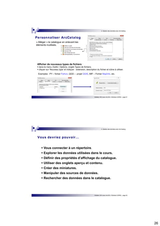26 
3. Gestion des données avec ArcCatalog 
Afficher de nouveaux types de fichiers :  dans le menu Outils / Options, onglet Types de fichiers,  cliquer sur ‘Nouveau type’ et indiquer : extension, description du fichier et icône à utiliser. 
Exemples : PY – fichier Python, QGS – projet QGIS, MIF – Fichier MapInfo, etc. 
Initiation SIG avec ArcGIS, H.Bohbot (CNRS) - page 51 
Personnaliser ArcCatalog 
« Alléger » le catalogue en enlevant les 
éléments inutilisés. 
3. Gestion des données avec ArcCatalog 
Vous devr iez pouvoir… 
 Vous connecter à un répertoire. 
 Explorer les données utilisées dans le cours. 
 Définir des propriétés d’affichage du catalogue. 
 Utiliser des onglets aperçu et contenu. 
 Créer des miniatures. 
 Manipuler des sources de données. 
 Rechercher des données dans le catalogue. 
Initiation SIG avec ArcGIS, H.Bohbot (CNRS) - page 52 
 
