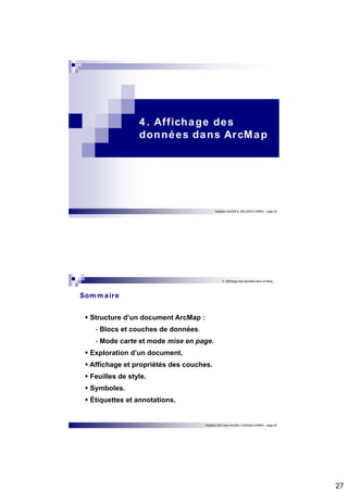 27 
4 . Affichage des 
données dans ArcMap 
Initiation ArcGIS 9, HB (CEFE-CNRS) - page 53 
4. Affichage des données dans ArcMap 
Initiation SIG avec ArcGIS, H.Bohbot (CNRS) - page 54 
Sommaire 
 Structure d’un document ArcMap : 
- Blocs et couches de données. 
- Mode carte et mode mise en page. 
 Exploration d’un document. 
 Affichage et propriétés des couches. 
 Feuilles de style. 
 Symboles. 
 Étiquettes et annotations. 
 