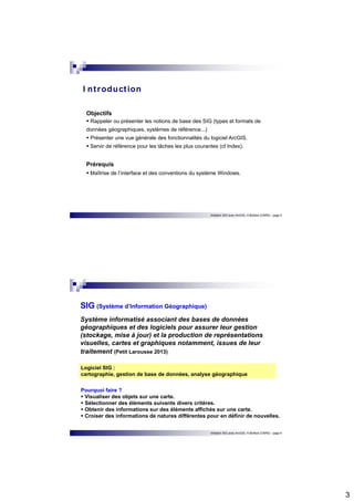 3 
Objectifs  Rappeler ou présenter les notions de base des SIG (types et formats de 
données géographiques, systèmes de référence...) 
 Présenter une vue générale des fonctionnalités du logiciel ArcGIS. 
 Servir de référence pour les tâches les plus courantes (cf Index). 
Prérequis 
 Maîtrise de l’interface et des conventions du système Windows. 
Initiation SIG avec ArcGIS, H.Bohbot (CNRS) - page 5 
I nt roduct ion 
SIG (Système d’Information Géographique) 
Système informatisé associant des bases de données 
géographiques et des logiciels pour assurer leur gestion 
(stockage, mise à jour) et la production de représentations 
visuelles, cartes et graphiques notamment, issues de leur 
traitement (Petit Larousse 2013) 
Logiciel SIG : 
cartographie, gestion de base de données, analyse géographique 
Pourquoi faire ?  Visualiser des objets sur une carte.  Sélectionner des éléments suivants divers critères.  Obtenir des informations sur des éléments affichés sur une carte.  Croiser des informations de natures différentes pour en définir de nouvelles. 
Initiation SIG avec ArcGIS, H.Bohbot (CNRS) - page 6 
 
