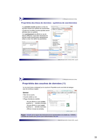 33 
4. Affichage des données dans ArcMap 
Propr iétés des blocs de données : systèmes de coordonnées 
 La première couche ajoutée à un bloc de 
données impose son système de coordonnées. 
 Toutes les nouvelles couches ajoutées seront 
affichées dans ce système. 
 Un avertissement est affiché en cas de 
datums différents. Il peut être nécessaire de 
préciser quelle transformation géographique 
utiliser ou bien d'en définir les paramètres. 
Initiation SIG avec ArcGIS, H.Bohbot (CNRS) - page 65 
4. Affichage des données dans ArcMap 
Propr iétés des couches de données ( 1 ) 
Un clic droit (menu contextuel) sur la couche et Propriétés ouvre une boîte de dialogue 
avec de nombreux onglets : 
Initiation SIG avec ArcGIS, H.Bohbot (CNRS) - page 66 
Général 
 Nom de la couche. 
 Couche visible ou non. 
 Plage d’échelle de visibilité : 
- Ne pas afficher si zoom arrière 
supérieur à …. (échelle minimale). 
- Ne pas afficher si zoom avant 
supérieur à … (échelle maximale). 
- Afficher à toutes les échelles. 
Rappel : l’échelle est le rapport des dimensions de la représentation à la réalité (ex. 1/25000). 
L’échelle est d’autant plus grande que le dénominateur est petit. 
 