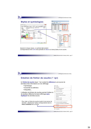 39 
4. Affichage des données dans ArcMap 
Initiation SIG avec ArcGIS, H.Bohbot (CNRS) - page 77 
Styles et symbologies 
Associer à chaque classe, un symbole déjà existant. 
Correspondance entre noms des symboles et valeurs du champ (texte) d’une couche. 
4. Affichage des données dans ArcMap 
Créat ion de fichier de couche ( * .lyr ) 
Un fichier de couche (layer, *.lyr) contient la référence à une source de 
données et les informations sur son affichage :  Symbologie.  Ensemble de définition.  Etiquettes... 
L’utilisation de fichiers de couches permet d’utiliser et 
de réutiliser différents formats d’affichage sans 
dupliquer les données source. 
Initiation SIG avec ArcGIS, H.Bohbot (CNRS) - page 78 
Pour créer un fichier de couche à partir d’une source de 
données : sélectionner l’option correspondante dans le 
menu contextuel de la couche. 
 