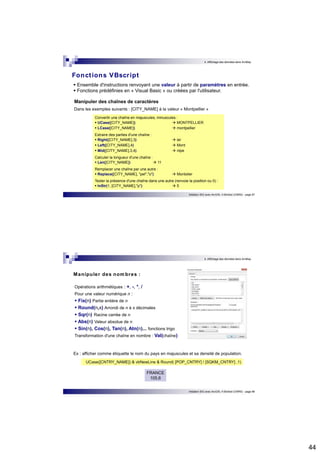 44 
4. Affichage des données dans ArcMap 
Fonct ions VBscr ipt 
 Ensemble d'instructions renvoyant une valeur à partir de paramètres en entrée.  Fonctions prédéfinies en « Visual Basic » ou créées par l'utilisateur. 
Manipuler des chaînes de caractères 
Dans les exemples suivants : [CITY_NAME] à la valeur « Montpellier » 
Convertir une chaîne en majuscules, minuscules :  UCase([CITY_NAME])  MONTPELLIER  LCase([CITY_NAME])  montpellier 
Extraire des parties d'une chaîne :  Right([CITY_NAME],3)  ier  Left([CITY_NAME],4)  Mont  Mid([CITY_NAME],3,4)  ntpe 
Calculer la longueur d'une chaîne :  Len([CITY_NAME])  11 
Remplacer une chaîne par une autre :  Replace([CITY_NAME], "pel","o")  Montolier 
Tester la présence d'une chaîne dans une autre (renvoie la position ou 0) :  InStr(1, [CITY_NAME],"p")  5 
Initiation SIG avec ArcGIS, H.Bohbot (CNRS) - page 87 
4. Affichage des données dans ArcMap 
Initiation SIG avec ArcGIS, H.Bohbot (CNRS) - page 88 
Manipuler des nombres : 
Opérations arithmétiques : +, -, *, / 
Pour une valeur numérique n :  Fix(n) Partie entière de n  Round(n,x) Arrondi de n à x décimales  Sqr(n) Racine carrée de n  Abs(n) Valeur absolue de n  Sin(n), Cos(n), Tan(n), Atn(n)... fonctions trigo 
Transformation d'une chaîne en nombre : Val(chaîne) 
Ex : afficher comme étiquette le nom du pays en majuscules et sa densité de population. 
UCase([CNTRY_NAME]) & vbNewLine & Round( [POP_CNTRY] / [SQKM_CNTRY] ,1) 
FRANCE 
105,6 
 