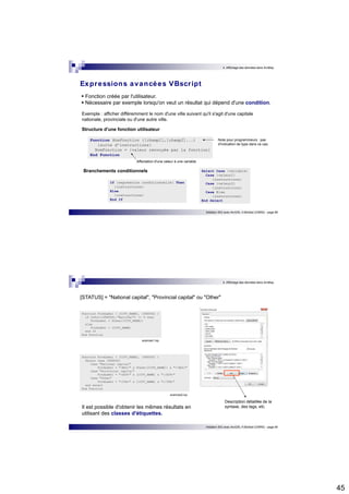 45 
4. Affichage des données dans ArcMap 
Expressions avancées VBscr ipt 
 Fonction créée par l'utilisateur.  Nécessaire par exemple lorsqu'on veut un résultat qui dépend d'une condition. 
Exemple : afficher différemment le nom d'une ville suivant qu'il s'agit d'une capitale 
nationale, provinciale ou d'une autre ville. 
Structure d'une fonction utilisateur 
Initiation SIG avec ArcGIS, H.Bohbot (CNRS) - page 89 
Function NomFonction ([champ1],[champ2]...) 
{suite d'instructions} 
NomFonction = {valeur renvoyée par la fonction} 
End Function 
If {expression conditionnelle} Then 
{instructions} 
Else 
{instructions} 
End If 
Select Case {variable} 
Case {valeur1} 
{instructions} 
Case {valeur2} 
{instructions} 
Case Else 
{instructions} 
End Select 
Branchements conditionnels 
Note pour programmeurs : pas 
d'indication de type dans ce cas. 
Affectation d'une valeur à une variable 
4. Affichage des données dans ArcMap 
[STATUS] = "National capital", "Provincial capital" ou "Other" 
Initiation SIG avec ArcGIS, H.Bohbot (CNRS) - page 90 
Function FindLabel ( [CITY_NAME], [STATUS] ) 
if InStr([STATUS],"National") <> 0 then 
FindLabel = UCase([CITY_NAME]) 
else 
FindLabel = [CITY_NAME] 
end if 
End Function 
avancee1.lxp 
Function FindLabel ( [CITY_NAME], [STATUS] ) 
Select Case [STATUS] 
Case "National capital" 
FindLabel = "<BOL>" & UCase([CITY_NAME]) & "</BOL>" 
Case "Provincial capital" 
FindLabel = "<SCP>" & [CITY_NAME] & "</SCP>" 
Case "Other" 
FindLabel = "<ITA>" & [CITY_NAME] & "</ITA>" 
end select 
End Function 
avancee2.lxp 
Il est possible d'obtenir les mêmes résultats en 
utilisant des classes d'étiquettes. 
Description détaillée de la 
syntaxe, des tags, etc. 
 