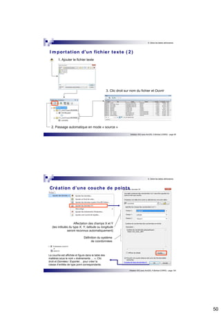 50 
5. Gérer les tables attributaires 
I mpor tat ion d'un fichier texte ( 2 ) 
3. Clic droit sur nom du fichier et Ouvrir 
Initiation SIG avec ArcGIS, H.Bohbot (CNRS) - page 99 
1. Ajouter le fichier texte 
2. Passage automatique en mode « source » 
5. Gérer les tables attributaires 
Créat ion d’une couche de points 
Initiation SIG avec ArcGIS, H.Bohbot (CNRS) - page 100 
Affectation des champs X et Y 
(les intitulés du type X, Y, latitude ou longitude 
seront reconnus automatiquement) 
Définition du système 
de coordonnées 
La couche est affichée et figure dans la table des 
matières sous le nom « événements … ». Clic 
droit et Données / Exporter… pour créer la 
classe d’entités de type point correspondante. 
 