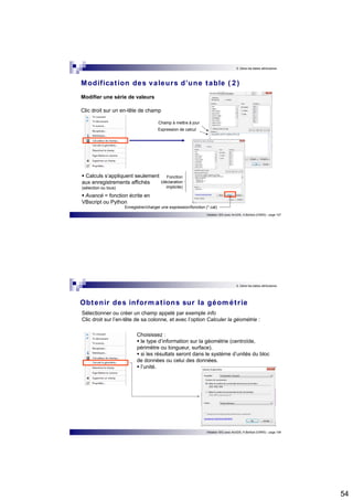 54 
5. Gérer les tables attributaires 
Modificat ion des valeurs d’une table ( 2 ) 
Initiation SIG avec ArcGIS, H.Bohbot (CNRS) - page 107 
Modifier une série de valeurs 
Clic droit sur un en-tête de champ 
Champ à mettre à jour 
Expression de calcul 
 Calculs s’appliquent seulement 
aux enregistrements affichés 
(sélection ou tous)  Avancé = fonction écrite en 
VBscript ou Python 
Fonction 
(déclaration 
implicite) 
Enregistrer/charger une expression/fonction (*.cal) 
5. Gérer les tables attributaires 
Obtenir des informat ions sur la géomét r ie 
Sélectionner ou créer un champ appelé par exemple info 
Clic droit sur l’en-tête de sa colonne, et avec l’option Calculer la géométrie : 
Choisissez :  le type d’information sur la géométrie (centroïde, 
périmètre ou longueur, surface).  si les résultats seront dans le système d’unités du bloc 
de données ou celui des données.  l’unité. 
Initiation SIG avec ArcGIS, H.Bohbot (CNRS) - page 108 
 