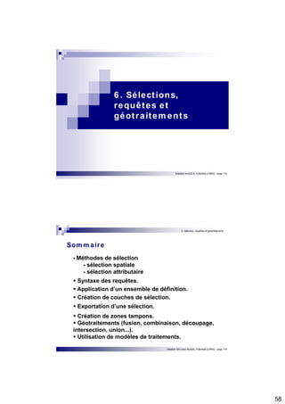 58 
6 . Sélect ions, 
requêtes et 
géot raitements 
Initiation ArcGIS 9, H.Bohbot (CNRS) - page 115 
6. Sélection, requêtes et géotraitements 
Initiation SIG avec ArcGIS, H.Bohbot (CNRS) - page 116 
Sommaire 
 Méthodes de sélection 
- sélection spatiale 
- sélection attributaire 
 Syntaxe des requêtes.  Application d’un ensemble de définition.  Création de couches de sélection. 
 Exportation d’une sélection. 
 Création de zones tampons.  Géotraitements (fusion, combinaison, découpage, 
intersection, union...).  Utilisation de modèles de traitements. 
 