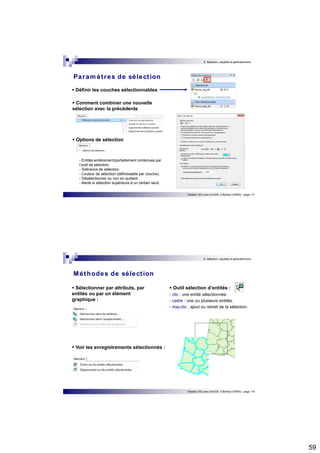 59 
6. Sélection, requêtes et géotraitements 
Initiation SIG avec ArcGIS, H.Bohbot (CNRS) - page 117 
Paramèt res de sélect ion 
 Définir les couches sélectionnables 
 Comment combiner une nouvelle 
sélection avec la précédente 
 Options de sélection 
- Entités entièrement/partiellement contenues par 
l’outil de sélection. 
- Tolérance de sélection. 
- Couleur de sélection (définissable par couche). 
- Désélectionner ou non en quittant. 
- Alerte si sélection supérieure à un certain seuil. 
6. Sélection, requêtes et géotraitements 
 Outil sélection d’entités : 
- clic : une entité sélectionnée. 
- cadre : une ou plusieurs entités. 
- maj-clic : ajout ou retrait de la sélection. 
Initiation SIG avec ArcGIS, H.Bohbot (CNRS) - page 118 
Méthodes de sélect ion 
 Sélectionner par attributs, par 
entités ou par un élément 
graphique : 
 Voir les enregistrements sélectionnés : 
 