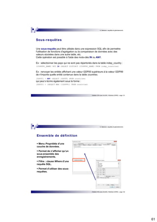 61 
6. Sélection, requêtes et géotraitements 
Une sous-requête peut être utilisée dans une expression SQL afin de permettre 
l'utilisation de fonctions d'agrégation ou la comparaison de données avec des 
valeurs stockées dans une autre table, etc. 
Cette opération est possible à l'aide des mots-clés IN ou ANY. 
Ex : sélectionner les pays qui ne sont pas répertoriés dans la table indep_country : 
[COUNTRY_NAME] NOT IN (SELECT DISTINCT [COUNTRY_NAME] FROM indep_countries) 
Ex : renvoyer les entités affichant une valeur GDP00 supérieure à la valeur GDP99 
de n'importe quelle entité contenue dans la table countries. 
[GDP00] > ANY (SELECT [GDP99] FROM countries) 
qui peut s’écrire également sous la forme : 
[GDP00] > (SELECT MAX ([GDP99]) FROM countries) 
Initiation SIG avec ArcGIS, H.Bohbot (CNRS) - page 121 
Sous- requêtes 
6. Sélection, requêtes et géotraitements 
Initiation SIG avec ArcGIS, H.Bohbot (CNRS) - page 122 
Ensemble de définit ion 
 Menu Propriétés d’une 
couche de données. 
 Permet de n’afficher qu’un 
sous-ensemble des 
enregistrements. 
 Filtre : clause Where d’une 
requête SQL. 
 Permet d’utiliser des sous-requêtes. 
 