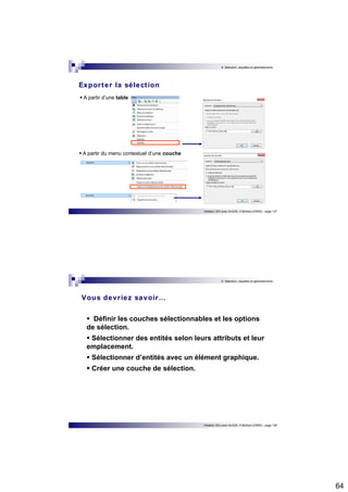 64 
6. Sélection, requêtes et géotraitements 
Initiation SIG avec ArcGIS, H.Bohbot (CNRS) - page 127 
Expor ter la sélect ion 
 A partir d’une table 
 A partir du menu contextuel d’une couche 
6. Sélection, requêtes et géotraitements 
Vous devr iez savoir… 
 Définir les couches sélectionnables et les options 
de sélection. 
 Sélectionner des entités selon leurs attributs et leur 
emplacement. 
 Sélectionner d’entités avec un élément graphique. 
 Créer une couche de sélection. 
Initiation SIG avec ArcGIS, H.Bohbot (CNRS) - page 128 
 