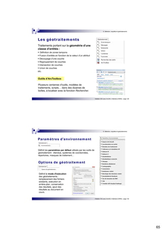 65 
6. Sélection, requêtes et géotraitements 
Initiation SIG avec ArcGIS, H.Bohbot (CNRS) - page 129 
Les géot raitements 
Traitements portant sur la géométrie d’une 
classe d’entités : 
 Définition de zones tampons  Fusion d’entités en fonction de la valeur d’un attribut  Découpage d’une couche  Regroupement de couches  Intersection de couches  Union de couches 
etc. 
Outils d’ArcToolbox 
Plusieurs centaines d'outils, modèles de 
traitements, scripts… dans des dizaines de 
boîtes, à localiser avec la fonction Rechercher. 
6. Sélection, requêtes et géotraitements 
Initiation SIG avec ArcGIS, H.Bohbot (CNRS) - page 130 
Paramèt res d'environnement 
Définit les paramètres par défaut utilisés par les outils de 
géotraitement : étendue, systèmes de coordonnées, 
répertoires, masques de traitement… 
Opt ions de géot raitement 
Définit le mode d'exécution 
des géotraitements : 
remplacement des fichiers 
existants, exécution en 
arrière-plan, conservation 
des résultats, ajout des 
résultats au document en 
cours. 
 
