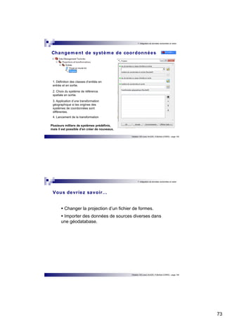 73 
7. Intégration de données vectorielles et raster 
Changement de système de coordonnées 
Initiation SIG avec ArcGIS, H.Bohbot (CNRS) - page 145 
1. Définition des classes d’entités en 
entrée et en sortie. 
2. Choix du système de référence 
spatiale en sortie. 
3. Application d’une transformation 
géographique si les origines des 
systèmes de coordonnées sont 
différentes. 
4. Lancement de la transformation 
Plusieurs milliers de systèmes prédéfinis, 
mais il est possible d’en créer de nouveaux. 
7. Intégration de données vectorielles et raster 
Vous devr iez savoir… 
 Changer la projection d’un fichier de formes. 
 Importer des données de sources diverses dans 
Initiation SIG avec ArcGIS, H.Bohbot (CNRS) - page 146 
une géodatabase. 
 