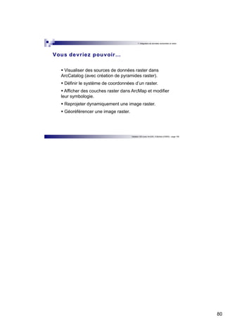 80 
7. Intégration de données vectorielles et raster 
Vous devr iez pouvoir… 
 Visualiser des sources de données raster dans 
ArcCatalog (avec création de pyramides raster). 
 Définir le système de coordonnées d’un raster. 
 Afficher des couches raster dans ArcMap et modifier 
leur symbologie. 
 Reprojeter dynamiquement une image raster. 
 Géoréférencer une image raster. 
Initiation SIG avec ArcGIS, H.Bohbot (CNRS) - page 159 
 
