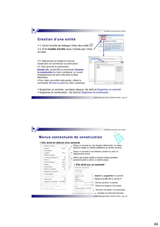 84 
8. Edition de données avec ArcMap 
Initiation SIG avec ArcGIS, H.Bohbot (CNRS) - page 167 
Créat ion d’une ent ité 
 1. Ouvrir la boîte de dialogue Créer des entités.  2. Si le modèle d'entité voulu n'existe pas, il faut 
le créer. 
 3. Sélectionner le modèle et l'outil de 
construction et commencer la construction.  4. Pour terminer la construction : 
Double clic, touche F2 ou commande Terminer 
la construction du menu contextuel, un nouvel 
enregistrement est alors créé dans la table 
attributaire.  Pour créer une entité multi-parties, utiliser la 
commande Terminer la partie du menu contextuel. 
 Supprimer un sommet : se placer dessus, clic droit et Supprimer un sommet  Supprimer la construction : clic droit et Supprimer la construction 
8. Edition de données avec ArcMap 
Menus contextuels de const ruct ion 
 Clic droit en dehors d'un sommet 
Placer un sommet sur une direction déterminée : en valeur 
absolue (Angle) ou relative (Déflexion) au dernier sommet 
Placer un sommet à une distance, position ou avec un 
déplacement donné. 
Définir des angles relatifs à d’autres entités (parallèle, 
perpendiculaire ou selon un certain angle). 
 Clic droit sur un sommet 
Insérer ou supprimer un sommet 
Déplacer de dX, dY ou vers X, Y 
Dernier sommet  premier 
Réduire la longueur d’une ligne 
Terminer une partie / la construction 
Accéder à la liste des sommets 
Initiation SIG avec ArcGIS, H.Bohbot (CNRS) - page 168 
 