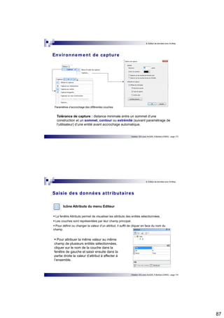 87 
8. Edition de données avec ArcMap 
Initiation SIG avec ArcGIS, H.Bohbot (CNRS) - page 173 
Environnement de capture 
Paramètres d’accrochage des différentes couches 
Tolérance de capture : distance minimale entre un sommet d’une 
construction et un sommet, contour ou extrémité (suivant paramétrage de 
l’utilisateur) d’une entité avant accrochage automatique. 
8. Edition de données avec ArcMap 
Saisie des données at t r ibutaires 
 La fenêtre Attributs permet de visualiser les attributs des entités sélectionnées. 
 Les couches sont représentées par leur champ principal. 
 Pour définir ou changer la valeur d’un attribut, il suffit de cliquer en face du nom du 
champ. 
Initiation SIG avec ArcGIS, H.Bohbot (CNRS) - page 174 
Icône Attributs du menu Editeur 
 Pour attribuer la même valeur au même 
champ de plusieurs entités sélectionnées, 
cliquer sur le nom de la couche dans la 
fenêtre de gauche et saisir ensuite dans la 
partie droite la valeur d’attribut à affecter à 
l’ensemble. 
 