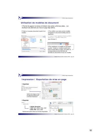 92 
9. Mise en page cartographique 
Ut ilisat ion de modèles de document 
 Permet de gagner du temps et d'obtenir des cartes uniformes (atlas…) en 
réutilisant des éléments de mise en page déjà définis. 
 Pour définir une carte comme modèle, 
enregistrer le document ArcMap dans le 
répertoire : 
C:Users[nom]AppDataRoamingESRI 
Desktop10.1ArcMapTemplates 
(pour Windows 7) 
 Pour appliquer un modèle au document 
courant : choisir un modèle à partir de la 
barre d'outils Mise en page, puis définir la 
correspondance entre les blocs de 
données du document et ceux du modèle. 
Initiation SIG avec ArcGIS, H.Bohbot (CNRS) - page 183 
 Créer un nouveau document à partir d’un 
modèle : 
9. Mise en page cartographique 
I mpression / Expor tat ion de mise en page 
Initiation SIG avec ArcGIS, H.Bohbot (CNRS) - page 184 
Options de tuilage si mise 
en page plus grande que 
le format d’impression 
 Adobe Illustrator  BMP, GIF, JPEG, PNG, TIFF  EPS, PDF, SVG, EMF 
 Imprimer 
 Exporter 
Nombreuses options liées aux formats d'exportation 
 