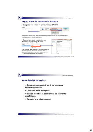 93 
9. Mise en page cartographique 
Expor tat ion de documents ArcMap 
 Enregistrer une carte à un format antérieur d'ArcGIS 
L'extension est toujours MXD, mais il est impossible d'ouvrir un document ArcMap 
réalisé avec une version ultérieure. 
Initiation SIG avec ArcGIS, H.Bohbot (CNRS) - page 185 
 Exporter une carte avec toutes ses 
données : le paquetage de carte 
Crée un fichier .MPK contenant le document ArcMap et 
toutes les données référencées par les couches du 
document. Ne fonctionne qu'à partir de la version 10.0. 
La description des données est obligatoire. 
9. Mise en page cartographique 
Vous devr iez pouvoir… 
 Concevoir une carte à partir de plusieurs 
fichiers de couche. 
 Créer une zone d’emprise. 
 Insérer, modifier et positionner les éléments 
graphiques. 
 Exporter une mise en page. 
Initiation SIG avec ArcGIS, H.Bohbot (CNRS) - page 186 
 