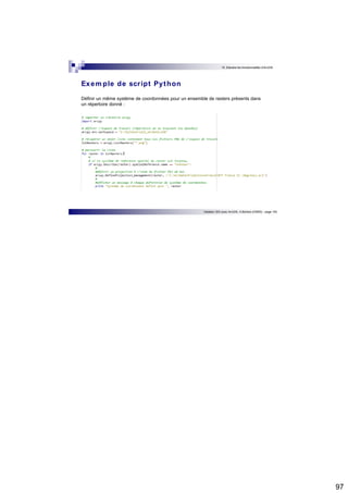 97 
10. Etendre les fonctionnalités d’ArcGIS 
Initiation SIG avec ArcGIS, H.Bohbot (CNRS) - page 193 
Exemple de scr ipt Python 
Définir un même système de coordonnées pour un ensemble de rasters présents dans 
un répertoire donné : 
 