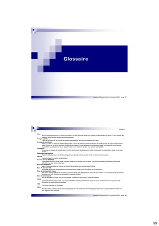 99 
Initiation SIG avec ArcGIS, H.Bohbot (CNRS) - page 197 
Glossaire 
Glossaire 
Initiation SIG avec ArcGIS, H.Bohbot (CNRS) - page 198 
Alias 
Nom de remplacement pour un champ d'une table. Un alias permet de rendre plus parlante la dénomination du champ : il peut contenir des 
espaces, des accents et certains caractères spéciaux. 
Analyse spatiale 
Étude de la position et de la forme des entités géographiques, ainsi que des relations entre elles. 
Ancrage de la sélection 
Petit « x » situé au centre des entités sélectionnées. L'ancre de sélection permet de déplacer les entités à l'aide de l'option d'alignement. Il 
s'agit du point sur l'entité ou le groupe d'entités qui sera aligné. Il s'agit également du point autour duquel votre sélection tourne lorsque 
vous utilisez l'outil Rotation et autour duquel l'entité se met à l'échelle lorsque vous utilisez l'outil Échelle. 
ArcObjects 
Ensemble des classes du modèle objet d'ArcGIS, utilisé pour le développement d'outils, d'extensions ou d'applications basés sur le noyau 
ArcGIS. 
Association topologique 
Relation spatiale unissant des entités partageant une géométrie, telles que des limites ou des sommets (noeuds). 
Attribut 
Caractéristique d'une entité cartographique. 
Aucune donnée (NODATA) 
Valeur particulière d'un fichier raster indiquant l'absence de données dans la cellule. Les cellules contenant cette valeur peuvent être 
affichées avec une couleur spécifique. 
Barre d'outils Éditeur 
Barre d'outils permettant de créer et de modifier des entités et leurs attributs dans ArcMap. 
Base de données SIG 
Ensemble de couches cartographiques (comprenant leurs entités et les informations qui les décrivent) 
Bloc de données (data frame) 
Bloc sur la carte qui affiche des couches occupant la même zone géographique. Une carte peut contenir un ou plusieurs blocs de données. 
(exemple une zone d'étude et sa localisation à une petite échelle). 
Bloc de données actif 
Bloc de données sur lequel vous pouvez travailler. Il s'affiche en gras dans la Table des matières. 
Canal 
Couche d'information d'un raster. Les images satellitales possède généralement plusieurs canaux représentant des longueurs d'onde 
différentes du spectre électromagnétique. 
CAO 
Conception Assistée par Ordinateur. 
Carte 
Représentation graphique d'informations géographiques. Elle contient des données géographiques ainsi que d'autres éléments tels que 
titre, légende, barre d'échelle... 
 