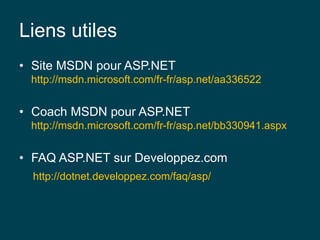 Liens utiles
• Site MSDN pour ASP.NET
http://msdn.microsoft.com/fr-fr/asp.net/aa336522
• Coach MSDN pour ASP.NET
http://msdn.microsoft.com/fr-fr/asp.net/bb330941.aspx
• FAQ ASP.NET sur Developpez.com
http://dotnet.developpez.com/faq/asp/
 